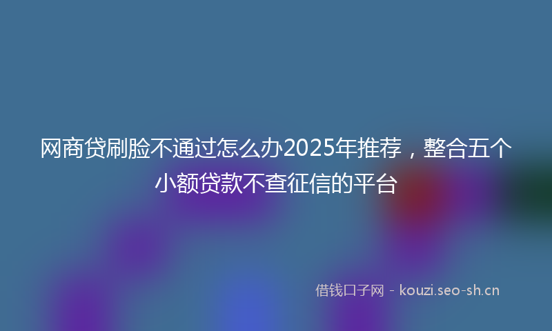 网商贷刷脸不通过怎么办2025年推荐，整合五个小额贷款不查征信的平台