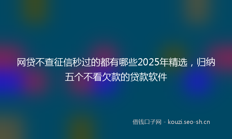 网贷不查征信秒过的都有哪些2025年精选，归纳五个不看欠款的贷款软件