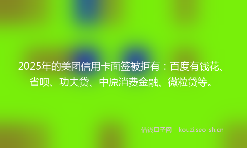 2025年的美团信用卡面签被拒有：百度有钱花、省呗、功夫贷、中原消费金融、微粒贷等。