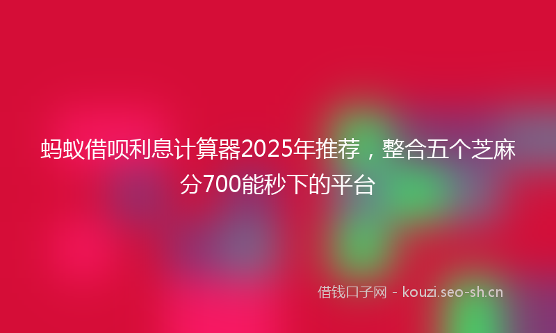 蚂蚁借呗利息计算器2025年推荐，整合五个芝麻分700能秒下的平台