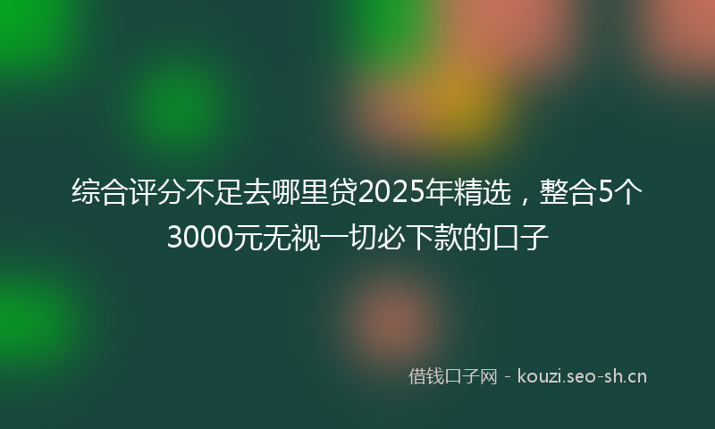 综合评分不足去哪里贷2025年精选，整合5个3000元无视一切必下款的口子