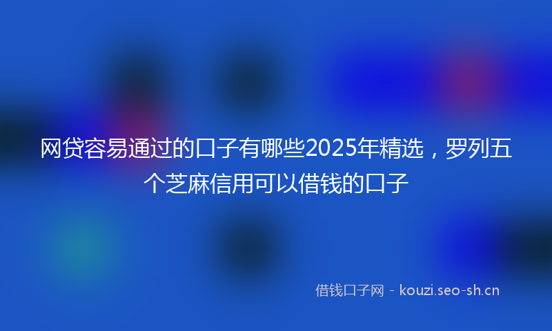 网贷容易通过的口子有哪些2025年精选，罗列五个芝麻信用可以借钱的口子