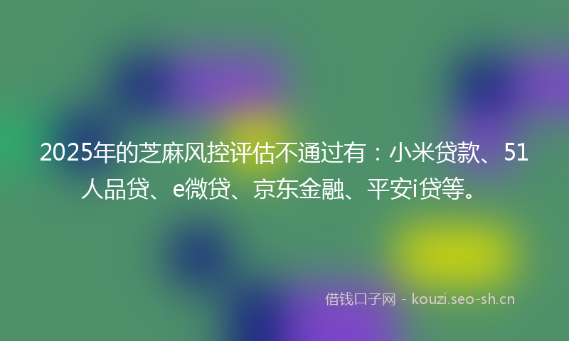 2025年的芝麻风控评估不通过有:小米贷款、51人品贷、e微贷、京东金融、平安i贷等。