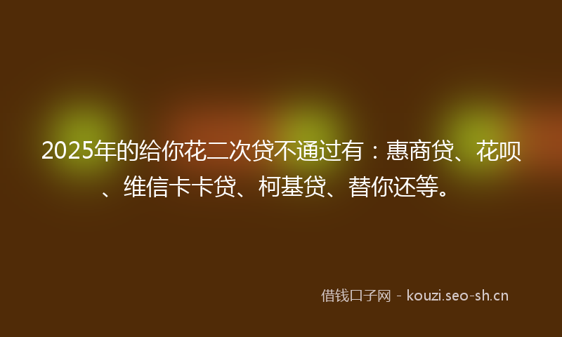 2025年的给你花二次贷不通过有：惠商贷、花呗、维信卡卡贷、柯基贷、替你还等。