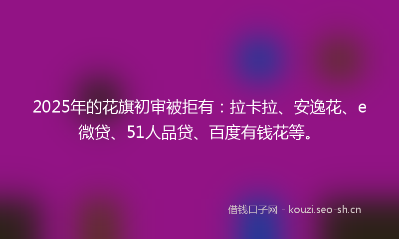 2025年的花旗初审被拒有：拉卡拉、安逸花、e微贷、51人品贷、百度有钱花等。