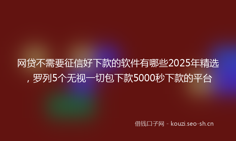 网贷不需要征信好下款的软件有哪些2025年精选，罗列5个无视一切包下款5000秒下款的平台