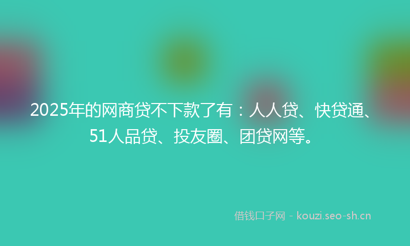 2025年的网商贷不下款了有:人人贷、快贷通、51人品贷、投友圈、团贷网等。