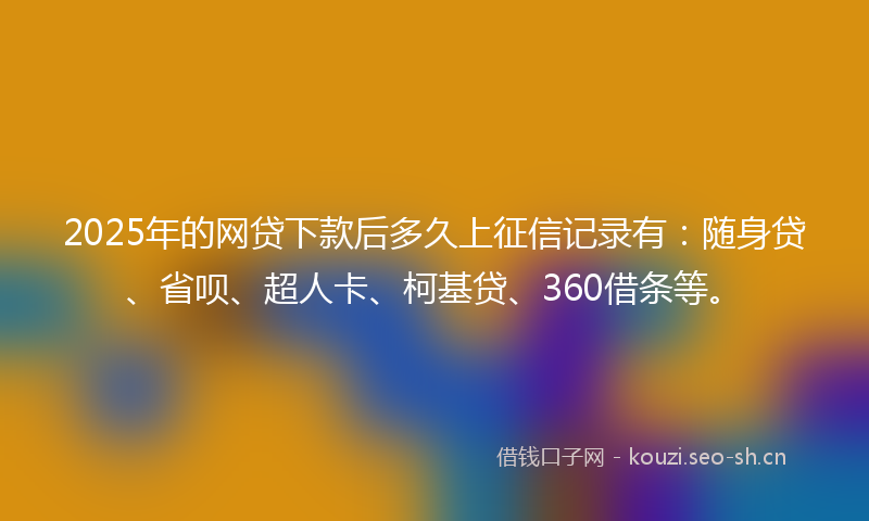 2025年的网贷下款后多久上征信记录有：随身贷、省呗、超人卡、柯基贷、360借条等。