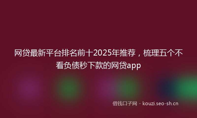 网贷最新平台排名前十2025年推荐，梳理五个不看负债秒下款的网贷app