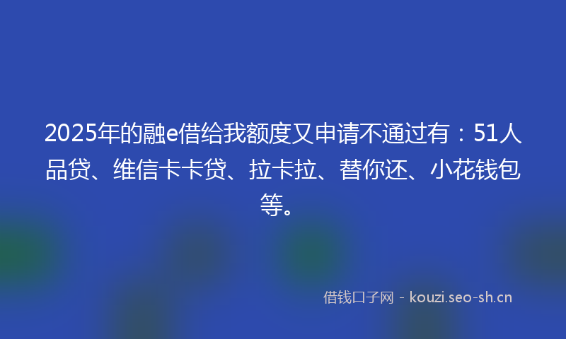 2025年的融e借给我额度又申请不通过有：51人品贷、维信卡卡贷、拉卡拉、替你还、小花钱包等。