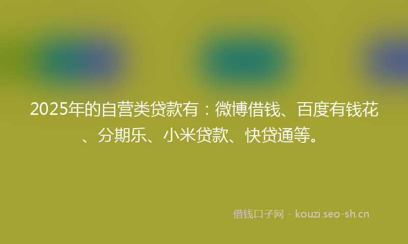 2025年的自营类贷款有：微博借钱、百度有钱花、分期乐、小米贷款、快贷通等。