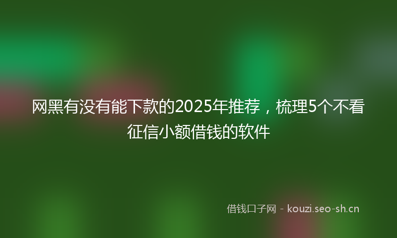 网黑有没有能下款的2025年推荐，梳理5个不看征信小额借钱的软件