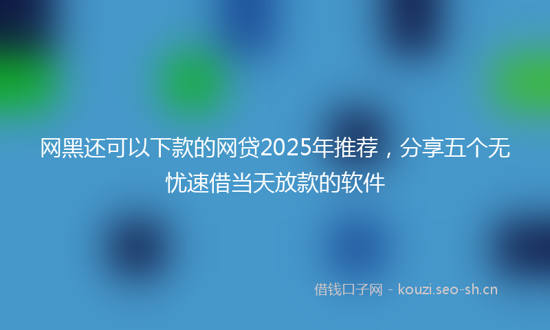 网黑还可以下款的网贷2025年推荐，分享五个无忧速借当天放款的软件