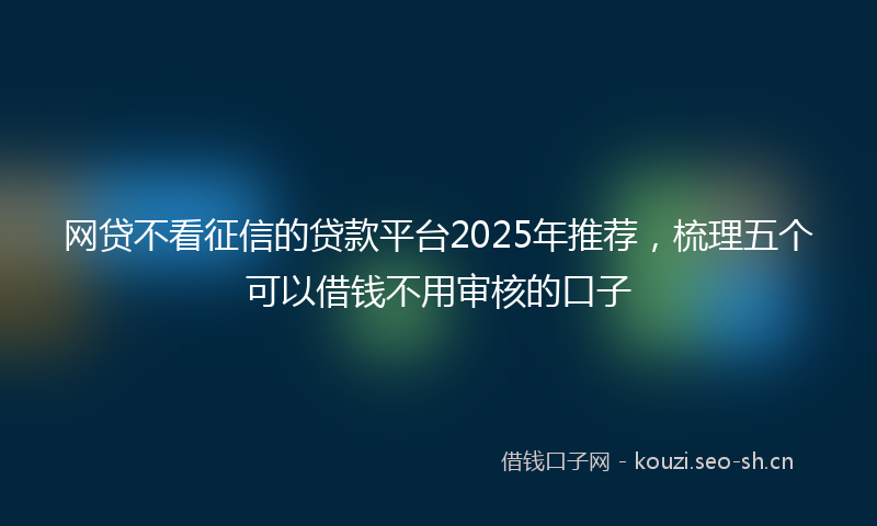 网贷不看征信的贷款平台2025年推荐，梳理五个可以借钱不用审核的口子