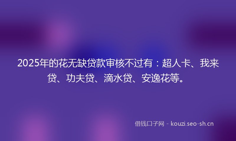 2025年的花无缺贷款审核不过有：超人卡、我来贷、功夫贷、滴水贷、安逸花等。