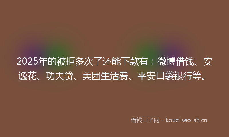 2025年的被拒多次了还能下款有：微博借钱、安逸花、功夫贷、美团生活费、平安口袋银行等。