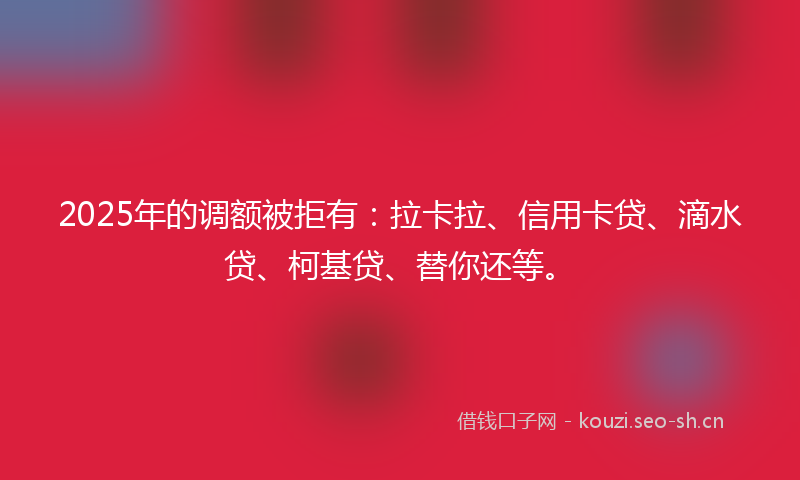 2025年的调额被拒有：拉卡拉、信用卡贷、滴水贷、柯基贷、替你还等。