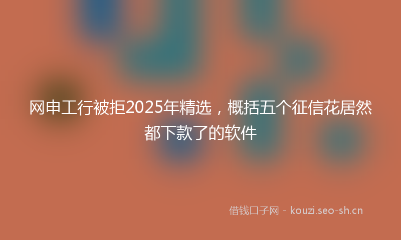 网申工行被拒2025年精选,概括五个征信花居然都下款了的软件