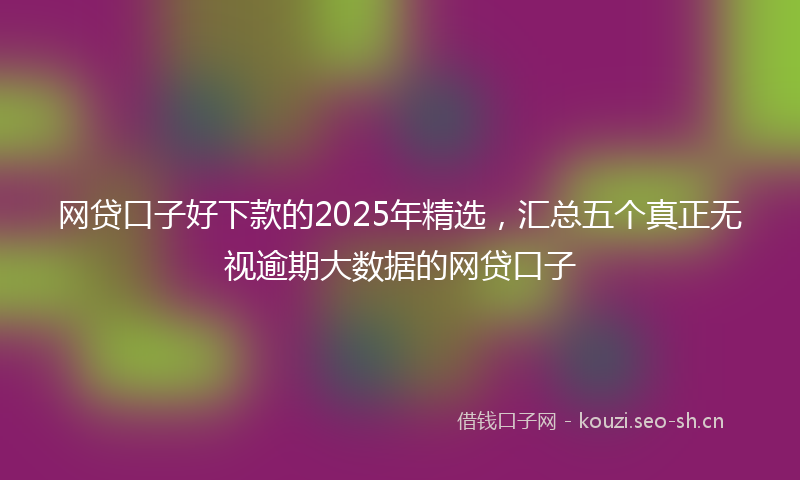 网贷口子好下款的2025年精选,汇总五个真正无视逾期大数据的网贷口子