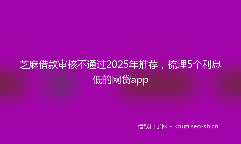 芝麻借款审核不通过2025年推荐，梳理5个利息低的网贷app