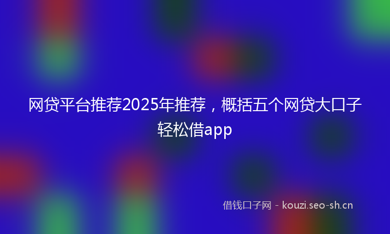 网贷平台推荐2025年推荐，概括五个网贷大口子轻松借app