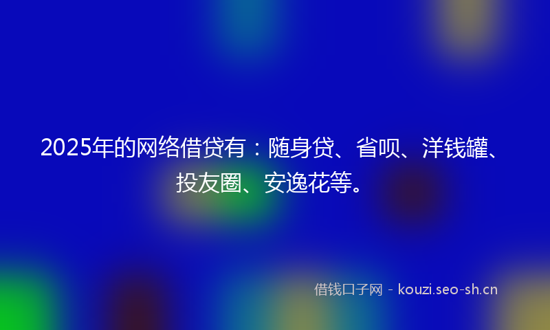 2025年的网络借贷有：随身贷、省呗、洋钱罐、投友圈、安逸花等。