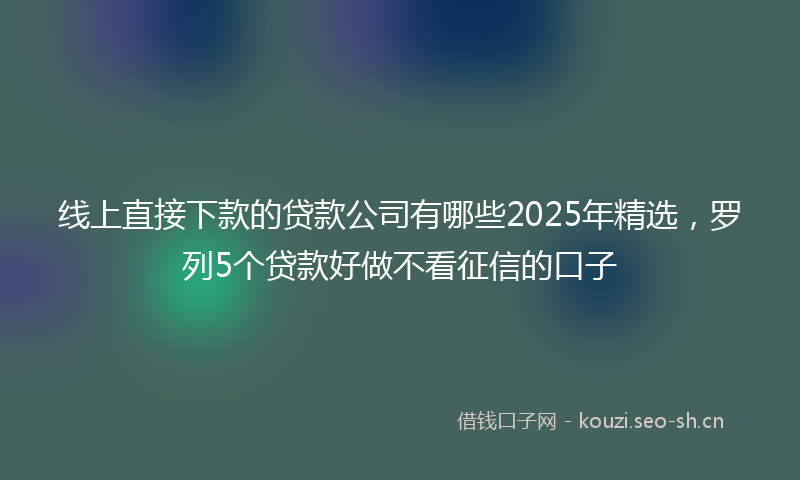 线上直接下款的贷款公司有哪些2025年精选，罗列5个贷款好做不看征信的口子