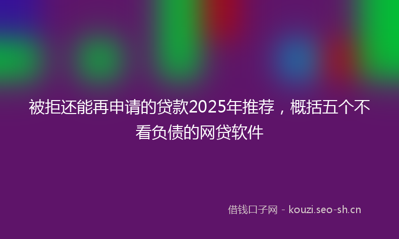被拒还能再申请的贷款2025年推荐，概括五个不看负债的网贷软件