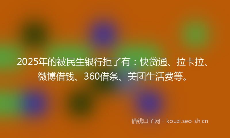 2025年的被民生银行拒了有：快贷通、拉卡拉、微博借钱、360借条、美团生活费等。