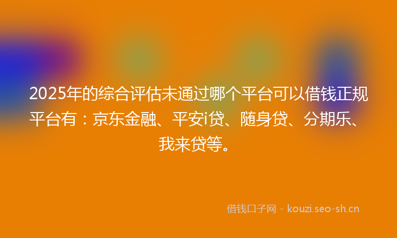 2025年的综合评估未通过哪个平台可以借钱正规平台有：京东金融、平安i贷、随身贷、分期乐、我来贷等。