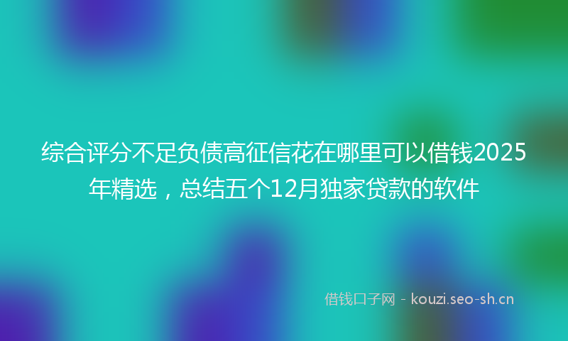 综合评分不足负债高征信花在哪里可以借钱2025年精选，总结五个12月独家贷款的软件
