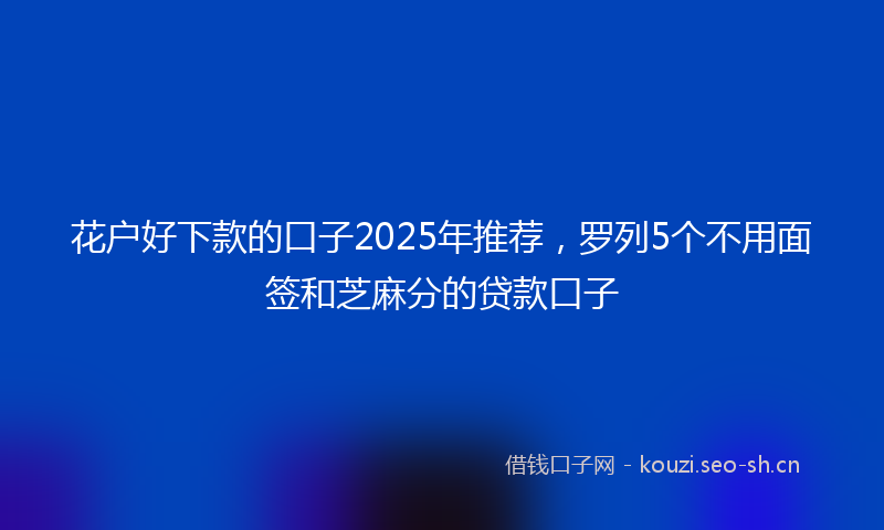 花户好下款的口子2025年推荐，罗列5个不用面签和芝麻分的贷款口子