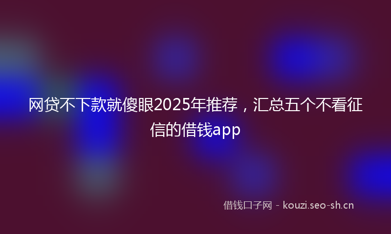 网贷不下款就傻眼2025年推荐，汇总五个不看征信的借钱app