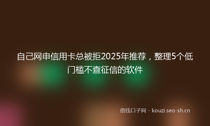 自己网申信用卡总被拒2025年推荐，整理5个低门槛不查征信的软件