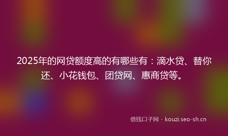 2025年的网贷额度高的有哪些有：滴水贷、替你还、小花钱包、团贷网、惠商贷等。