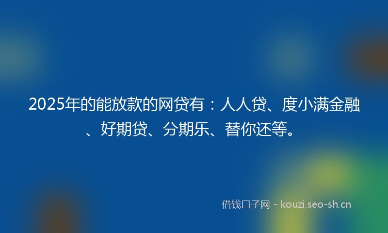2025年的能放款的网贷有：人人贷、度小满金融、好期贷、分期乐、替你还等。
