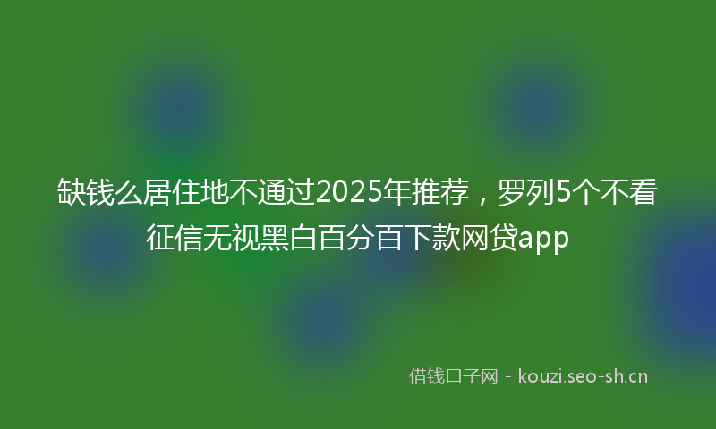 缺钱么居住地不通过2025年推荐,罗列5个不看征信无视黑白百分百下款网贷app