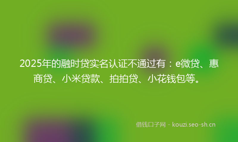 2025年的融时贷实名认证不通过有：e微贷、惠商贷、小米贷款、拍拍贷、小花钱包等。