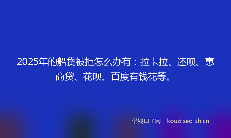 2025年的船贷被拒怎么办有：拉卡拉、还呗、惠商贷、花呗、百度有钱花等。