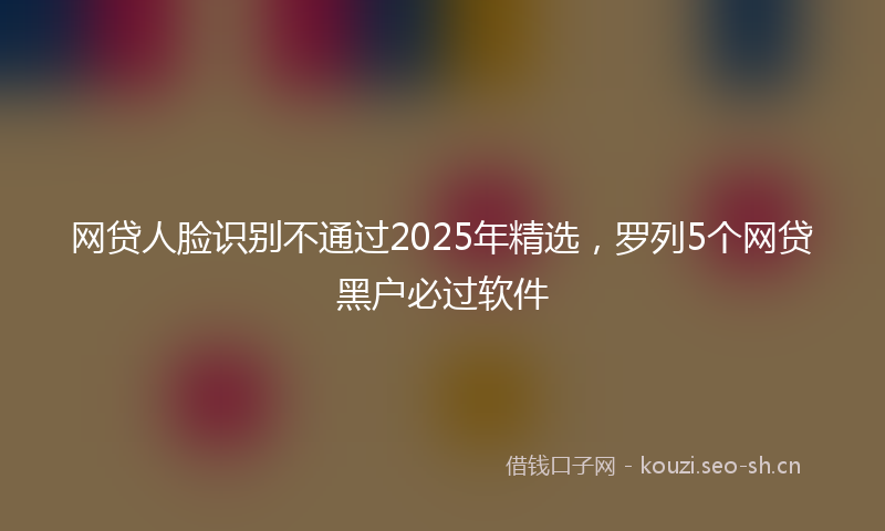 网贷人脸识别不通过2025年精选，罗列5个网贷黑户必过软件