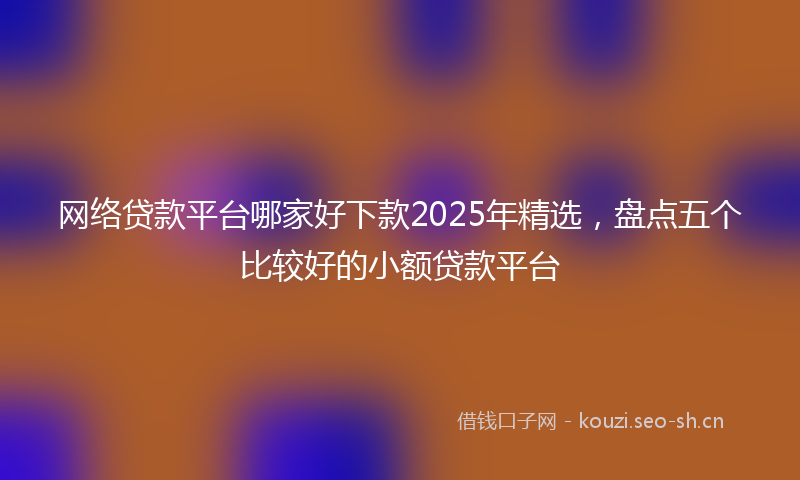 网络贷款平台哪家好下款2025年精选，盘点五个比较好的小额贷款平台