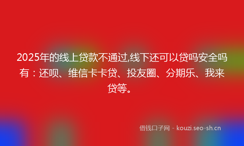 2025年的线上贷款不通过,线下还可以贷吗安全吗有：还呗、维信卡卡贷、投友圈、分期乐、我来贷等。
