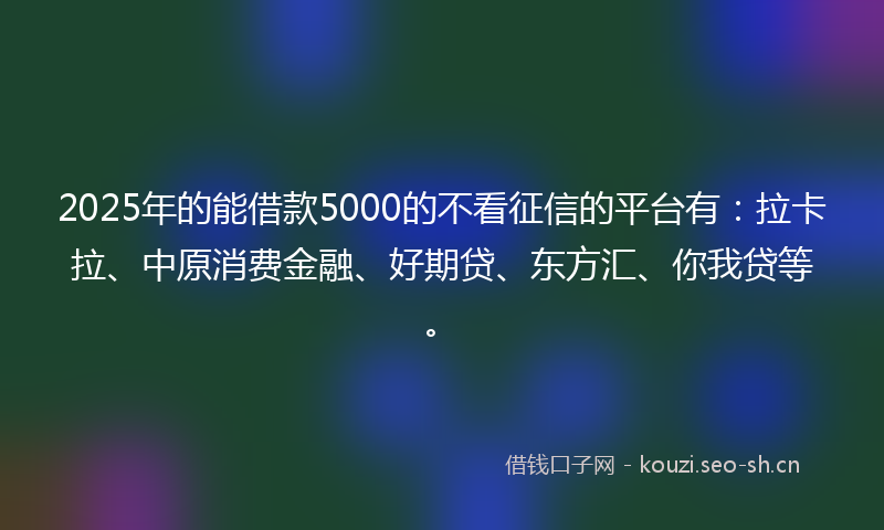 2025年的能借款5000的不看征信的平台有：拉卡拉、中原消费金融、好期贷、东方汇、你我贷等。
