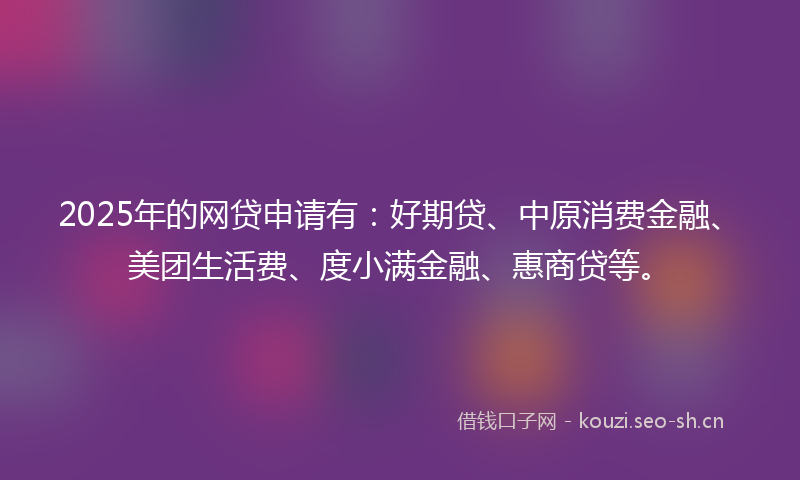 2025年的网贷申请有:好期贷、中原消费金融、美团生活费、度小满金融、惠商贷等。