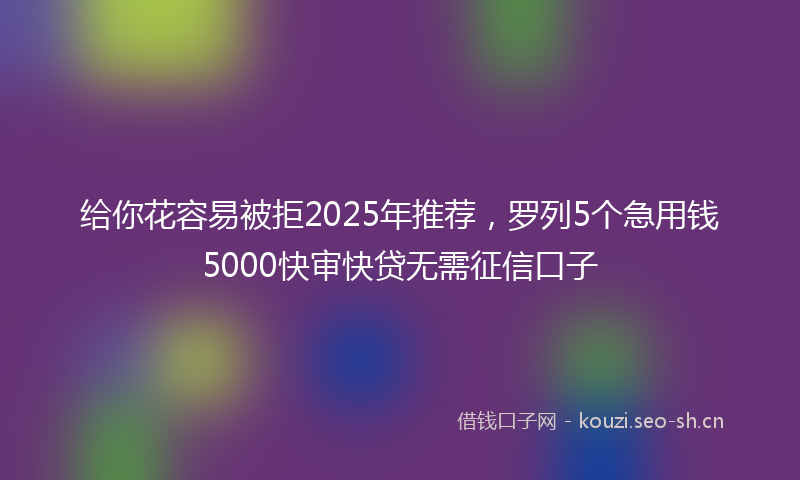 给你花容易被拒2025年推荐，罗列5个急用钱5000快审快贷无需征信口子