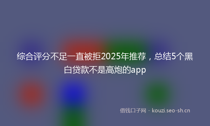 综合评分不足一直被拒2025年推荐,总结5个黑白贷款不是高炮的app