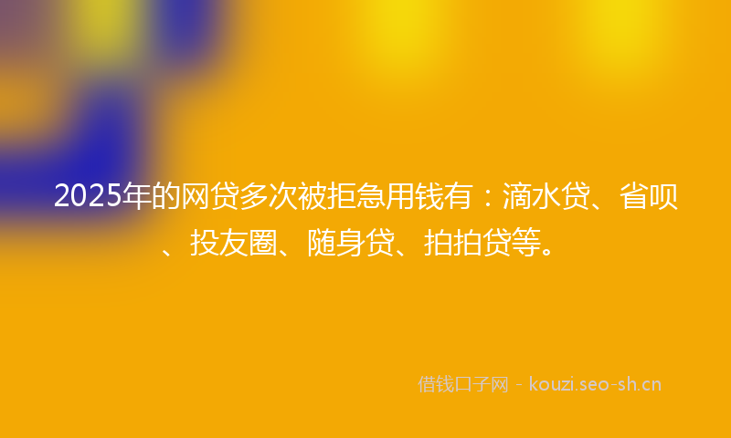 2025年的网贷多次被拒急用钱有：滴水贷、省呗、投友圈、随身贷、拍拍贷等。