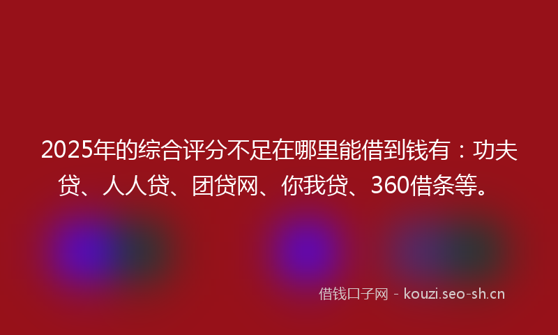 2025年的综合评分不足在哪里能借到钱有：功夫贷、人人贷、团贷网、你我贷、360借条等。