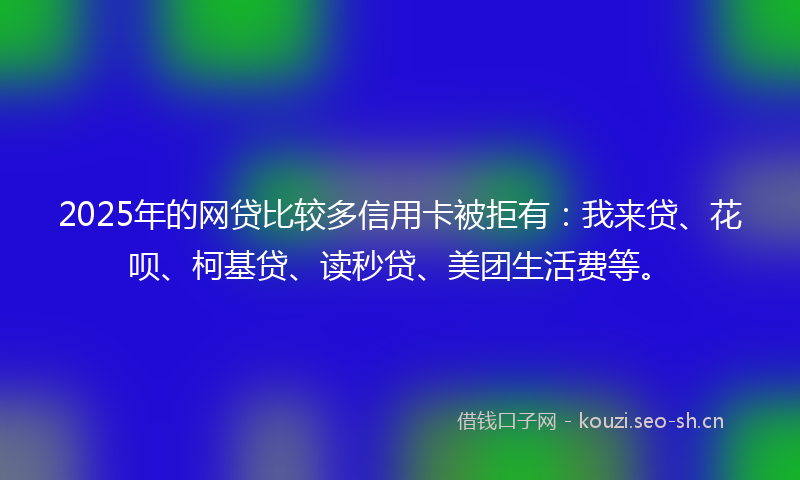 2025年的网贷比较多信用卡被拒有:我来贷、花呗、柯基贷、读秒贷、美团生活费等。