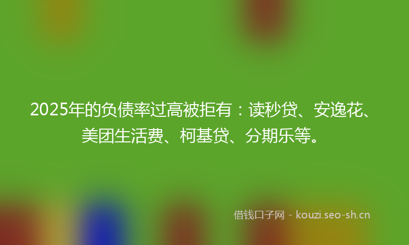 2025年的负债率过高被拒有:读秒贷、安逸花、美团生活费、柯基贷、分期乐等。